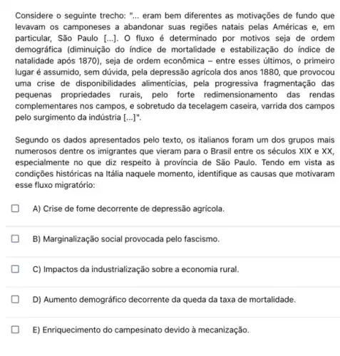 Considere o seguinte trecho : ".. eram bem diferentes as motivações de fundo que
levavam os camponeses a abandonar suas regiōes natais pelas Américas e, em
particular, São Paulo [ldots ] , O fluxo é determinado por motivos seja de ordem
demográfica (diminuição do indice de mortalidade e estabilização do índice de
natalidade após 1870), seja de ordem econômica -entre esses últimos, o primeiro
lugar é assumido, sem dúvida, pela depressão agricola dos anos 1880, que provocou
uma crise de disponibilidades alimenticias, pela progressiva fragmentação das
pequenas propriedades rurais pelo forte redimensionamento das rendas
complementares nos campos,sobretudo da tecelagem caseira , varrida dos campos
pelo surgimento da indústria __ ]".
Segundo os dados apresentados pelo texto, os italianos foram um dos grupos mais
numerosos dentre os imigrantes que vieram para o Brasil entre os séculos XIX e XX,
especialmente no que diz respeito à provincia de São Paulo. Tendo em vista as
condições históricas na Itália naquele momento, identifique as causas que motivaram
esse fluxo migratório:
A) Crise de fome decorrente de depressão agricola.
B) Marginalização social provocada pelo fascismo.
C) Impactos da industrialização sobre a economia rural.
D) Aumento demográfico decorrente da queda da taxa de mortalidade.
E) Enriquecimento do campesinato devido à mecanização.