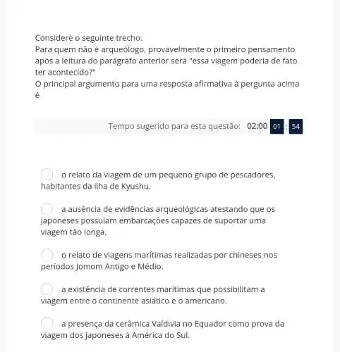 Considere o seguinte trecho:
Para quem não é arqueólogo provavelmente o primeiro pensamento
após a leitura do parágrafo anterior será "essa viagem poderia de fato
ter acontecido?"
principal argumento para uma resposta afirmativa à pergunta acima
é
relato da viagem de um pequeno grupo de pescadores,
habitantes da ilha de Kyushu.
a ausência de evidencias arqueológicas atestando que os
japoneses possuíam embarcações capazes de suportar uma
viagem tão longa.
relato de viagens marítimas realizadas por chineses nos
períodos Jomom Antigo e Médio.
a existência de correntes marítimas que possibilitam a
viagem entre o continente asiático e o americano.
a presença da cerâmica Valdivia no Equador como prova da
viagem dos japoneses à América do Sul.