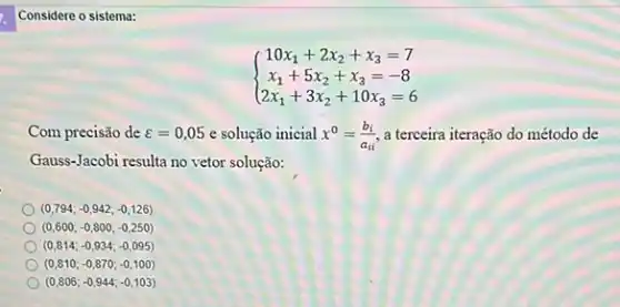 Considere o sistema:
 ) 10x_(1)+2x_(2)+x_(3)=7 x_(1)+5x_(2)+x_(3)=-8 2x_
Com precisão de varepsilon =0,05 e solução inicial x^0=(b_(i))/(a_(ii)) a terceira iteração do método de
Gauss-Jacobi resulta no vetor solução:
(0,794;-0,942;-0,126)
(0,600;-0,800;-0,250)
(0,814;-0,934;-0,095)
(0,810;-0,870;-0,100)
(0,806;-0,944;-0,103)