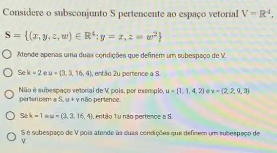 Considere o subsconjunto S pertencente ao espaço vetorial V=R^4
S= (x,y,z,w)in R^4;y=x,z=w^2
Atende apenas uma duas condições que definem um subespaço de V.
Se k=2 e u=(3,3,16,4) então 2u pertence a S.
Não é subespaço vetorial de V, pois, por exemplo, u=(1,1,4,2) e v=(2,2,9,3)
pertencem a S, u+v não pertence.
Se k=1 e u=(3,3,16,4) então 1u não pertence as.
Sé subespaço de V pois atende às duas condições que definem um subespaço de
V.