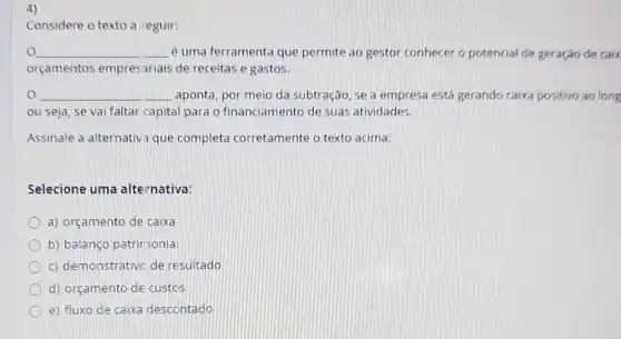 Considere o texto a eguir:
__ é uma ferramenta que permite ao gestor conhecer o potencial de geração de caix
orçamentos empres ariais de receitas e gastos.
__ aponta, por meio da subtração, se a empresa está gerando caixa positivo ao long
ou seja, se vai faltar capital para o financiamento de suas atividades.
Assinale a alternativ que completa corretamente o texto acima:
Selecione uma alternativa:
a) orçamento de caixa
b) balanço patrimonia
c) demonstrativc de resultado
d) orçamento de custos
e) fluxo de caixa descontado