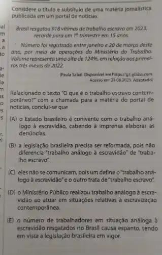 Considere o titulo e subtítulo de uma matéria jornalística
publicada em um portal de notícias:
Brasil resgatou 918 vitimas de trabalho escravo em 2023,
recorde para um 19 trimestre em 15 anos.
Número foi registrado entre janeiro e 20 de março deste
ano, por meio de operações do Ministério do Trabalho.
Volume representa uma altade 124%  em relação aos primei-
ros tres meses de 2022.
(Paula Salati Disponivel em https://g1 .globo.com
Acesso em 23.082023. Adaptado)
Relacionado o texto ''O que é 0 trabalho escravo contem-
porâneo ?" com a chamada para a matéria do portal de
noticias , conclui-se que
(A) 0 Estado brasileiro é conivente com o trabalho aná-
logo à escravidão , cabendo à imprensa elaborar as
denúncias.
(B) a legislação brasileira precisa ser reformada , pois não
diferencia "trabalho análogo à escravidão" de "traba-
Iho escravo".
(C) eles não se comunicam , pois um define o''trabalho aná-
logo à escravidão"e o outro trata de "trabalho escravo".
(D) o Ministério Público realizou trabalho análogo à escra-
vidão ao atuar em situaçōes relativas à escravização
contemporânea.
(E) o número de trabalhadores em situação análoga à