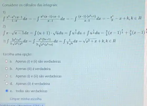 Considere os cálculos das integrais:
1)
int (x^3-x^2+x-1)/(1-x)dx=-int (x^3(x-1)+x-1)/(x-1)dx=-int ((x-1)(x^2+1))/(x-1)dx=-(x^3)/(3)-x+k,kin 
2)
int xcdot sqrt (z-1)dx=int (u+1)cdot sqrt (a)du=int w^(1)/(2)dx+int w^(1)/(2)dx=(2)/(5)(x-1)^(3)/(3)+(2)/(3)(x-1)^{(1)/(3)
3) int (2x^3+x^3)/(2sqrt (x^4)+x^3)dx=int (x^2(2x+1))/(2sqrt (4)cdot sqrt (4cdot x^4(x^2+x)))dx=int (1)/(2sqrt (i))dx=sqrt {x^
Escolha uma opção:
a. Apenas (i) e (ii) são verdadeiras
b. Apenas (iii) é verdadeira
c. Apenas (i) e (iii) são verdadeiras
d. Apenas (ii) é verdadeira
C e. todas são verdadeiras