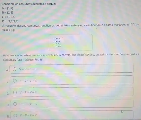 Considere os conjuntos descritos a seguir:
A= 1,2 
B= 2,3 
C= 1,3,4 
D= 1,2,3,4 
A respeito desses conjuntos, analise as seguintes sentenças classificando-as como verdadeiras (M) ou
falsas (F):
1 Asubset B
Anotin C
1
1 C 3B
Assinale a alternativa que indica a sequência correta das classificações, considerando a ordem na qual as
sentenças foram apresentadas:
square 
square 
V-F-V-F.
F-F-V-F.
V-F-E-V.