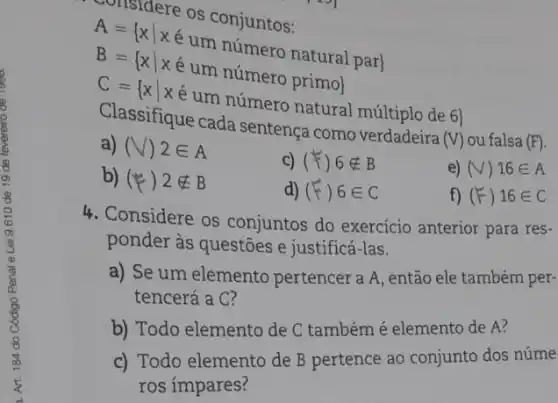 considere os conjuntos:
A={ xvert xin Meconjuntos: B={ xvert xin um nimero primol C={ xvert xin um nimero primol Classifiaue cada smare onat
a) Ceifique cada sentença como verdadeira
(V) ou falsa (F)
a) (V)2in A
C) (F)6notin B
e) (V) 16in A
b) (# )2notin B
d) (F)6in C
f) (F)16in C
4. Considere os conjuntos do exercício anterior para res-
ponder às questões e justificá-las.
a) Se um elemento pertencer a A, então ele também per-
tencerá a C?
b) Todo elemento de C também é elemento de A?
c) Todo elemento de B pertence ao conjunto dos núme
ros ímpares?