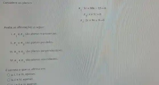 Considere os planos:
pi _(1):5x+10y-15=0
pi _(2):x+5z=0
pi _(3):2x+4y+4=0
Avalie as afirmaçōes a seguir:
1.
pi _(1)epi _(2)
são planos transversais.
II. pi _(1)epi _(3)
são planos paralelos.
III. pi _(1)epi _(2)
são planos perpendiculares.
IV. pi _(1) e pi _(3)
são planos coincidentes.
É correto o que se afirma em:
a. I, II e III, apenas.
b. II e IV, apenas.
clelle IV. apenas.