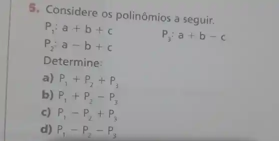 - Considere OS polinômios a seguir.
P_(1):a+b+c
P_(2):a-b+c
P_(3):a+b-c
D etermine:
a) P_(1)+P_(2)+P_(3)
b) P_(1)+P_(2)-P_(3)
c) P_(1)-P_(2)+P_(3)
d) P_(1)-P_(2)-P_(3)