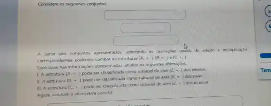 Considere os seguintes conjuntos:
square 
square 
square 
A partir dos conjuntos apresentados admitindo as operações usuais de adição e multiplicação
correspondentes podemos compor as estruturas
(A_(1)+ldots ),(B_(1)+,..) e (C,+,)
Com base nas informações apresentadas, analise as seguintes afirmaçōes
1. A estrutura (A_(+)+ldots ) pode ser classificada como subanel do anel
(Z,+,) dos inteiros
II. A estrutura (B.+..) pode ser classificada como subanel do anel
(R,+,) dos reais.
III. A estrutura (C.+ldots )
pode ser classificada como subanel do anel
(Z.div .) dos inteiros.
Agora, assinale a alternativa correta: