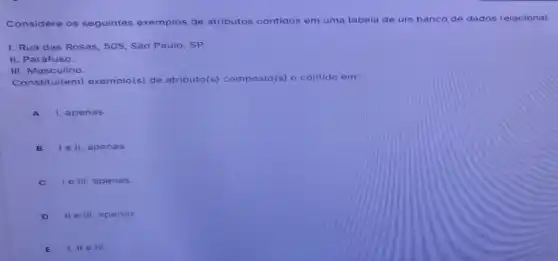 Considere os seguintes exemplos de atributos contidos em uma tabela de um banco de dados relacional:
1. Rua das Rosas 505, Sào Paulo, SP.
II. Parafuso.
III. Masculino.
Constitui(em)exemplo(s) de atributo(s) composto(s)o contido em:
A I, apenas.
B lell , apenas.
C I e III, ap enas.
D II e III, ap enas.
E I, II e III.