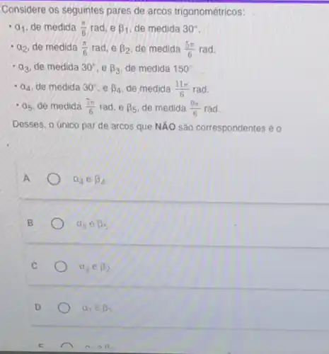 Considere os seguintes pares de arcos trigonométricos:
a_(1) de medida (pi )/(6) rad, e beta _(1) de medida 30^circ 
a_(2) de medida (pi )/(6) rad, e beta _(2) de medida (5pi )/(6) rad.
a_(3) de medida 30^circ ,ebeta _(3) de medida 150^circ 
a_(4) de medida 30^circ ,ebeta _(4) de medida (11pi )/(6) rad.
a_(5) de medida (7pi )/(6) rad, e beta _(5) de medida (9pi )/(6) rad.
Desses, o único par de arcos que NÁO são correspondentes é o
a_(4)ebeta _(4)
B
a_(5)ebeta _(5)
a_(2) e beta _(2)
D
a_(1)in beta _(1)
n.aR.