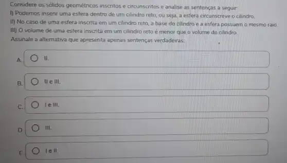 Considere os sólidos geométricos inscritos e circunscritos e analise as sentenças a seguir:
I) Podemos inserir uma esfera dentro de um cilindro reto, ou seja a esfera circunscreve o cilindro.
II) No caso de uma esfera inscrita em um cilindro reto, a base do cilindro e a esfera possuem o mesmo raio.
III) O volume de uma esfera inscrita em um cilindro reto é menor que o volume do cilindro.
Assinale a alternativa que apresenta apenas sentenças verdadeiras:
A.
II
B.
llelll
leIII.
D.
III
E.
lell