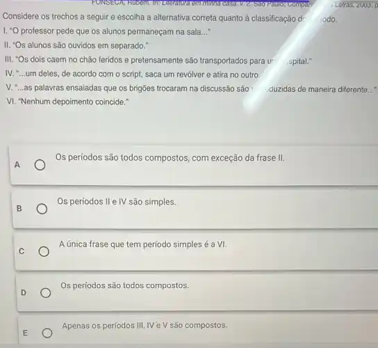 Considere os trechos a seguir e escolha a alternativa correta quanto à classificação dc 10do.
I. "O professor pede que os alunos permaneçam na sala __
II. "Os alunos são ouvidos em separado."
III. "Os dois caem no chão feridos e pretensamente são transportados para ur hospital."
IV. "...um deles, de acordo com o script,saca um revólver e atira no outro.
V. "...as palavras ensaiadas que os brigões trocaram na discussão são r uduzidas de maneira diferente __
VI. "Nenhum depoimento coincide."
Os períodos são todos compostos, com exceção da frase II.
Os períodos II e IV são simples.
A única frase que tem período simples é a VI.
Os períodos são todos compostos.
Apenas os períodos III ,IV'e V são compostos.