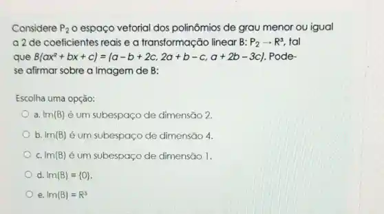 Considere P_(2) o espaço vetorial dos polinômios de grau menor ou igual
a2de coeficientes reais ea transformação linear B: P_(2)arrow R^3 , tal
que B(ax^2+bx+c)=(a-b+2c,2a+b-c,a+2b-3c) Pode
se afirmar sobre a Imagem de B:
Escolha uma opção:
a. I(m(B) é um subespaço de dimensão 2.
b. ln(B) é um subespaço de dimensão 4.
C. I(m(B) é um subespaço de dimensão 1.
d. I(m(B)= O 
e I(m(B)=R^3