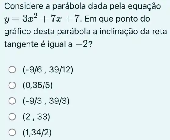 Considere a parábola dada pela equação
y=3x^2+7x+7 . Em que ponto do
gráfico desta parábola a inclinação da reta
tangente é igual a-2 ?
(-9/6,39/12)
(0,35/5)
(-9/3,39/3)
(2,33)
(1,34/2)