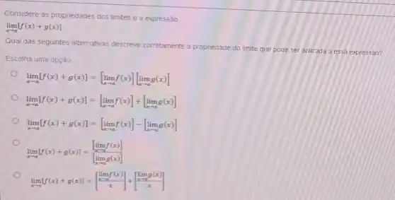 Considere as propriedades dos limites e a expressão
lim _(xarrow a)[f(x)+g(x)]
Qual das seguintes alternativas descreve corretamente a p
propriedade do limite que pode ser aplicada a essa expressão?
Escolha uma opção
lim _(xarrow a)[f(x)+g(x)]=[lim _(xarrow a)f(x)][lim _(xarrow a)g(x)]
lim _(xarrow a)[f(x)+g(x)]=[lim _(xarrow a)f(x)]+[lim _(xarrow a)g(x)]
lim _(xarrow a)[f(x)+g(x)]=[lim _(xarrow a)f(x)]-[lim _(xarrow a)g(x)]
lim _(xarrow a)[f(x)+g(x)]=([lim _(xarrow a)f(x)])/([lim _(xarrow a)g(x)])
lim _(xarrow a)[f(x)+g(x)]=[} lim _(xarrow 6)f(x) (xarrow 6)/(x)] ]