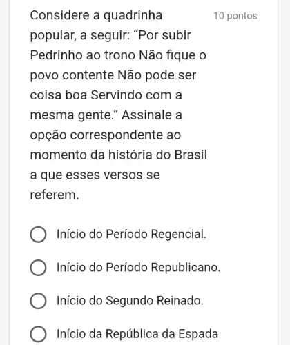 Considere a quadrinha
popular, a seguir: "Por subir
Pedrinho ao trono Não fique o
povo contente Não pode ser
coisa boa Servindo com a
mesma gente ." Assinale a
opção correspondente ao
momento da história do Brasil
a que esses versos se
referem.
Início do Período Regencial.
Início do Período Republicano.
Início do Segundo Reinado.
Início da República da Espada
10 pontos