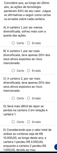 Considere que, ao longo do último
ano, as ações de tecnologia
perderam 50%  de seu valor. Julgue
as afirmativas a seguir como certas
ou erradas sobre cada carteira.
A) A carteira 1 , por ser menos
diversificada, sofreu mais com a
queda das ações.
Certo	Errado
B) A carteira 1 , por ser mais
diversificada, teve apenas 20%  dos
seus ativos expostos ao risco
mencionado.
Certo	Errado
C) A carteira 2 , por ser mais
diversificada, teve apenas 20%  dos
seus ativos expostos ao risco
mencionado.
Certo
Errado
D) Será mais difícil de repor as
perdas na carteira 2 em relação à
carteira 1.
Certo
Errado
E) Considerando que o valor total de
ambas as carteiras seja de R 
10.000,00 , ao longo deste ano, a
carteira 1 perdeu R 4.000,00
enquanto a carteira 2 perdeu R 
1.000,00 , devido ao mau