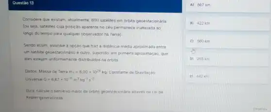 Considere que existam, atualmente 600 satélites em orbita geoestacionária
(ou seja, satélites cuja posição aparente no céu permanece inalterada ao
longo do tempo para qualquer observador na Terra)
Sendo assim, assinale a opçáo que traz a distância media aproximada entre
um satélite geoestacionário e outro, supondo, em primeira aproximação, que
eles estejam uniformemente distribuidos na orbita.
Dados: Massa da Terra m_(T)=6,00times 10^24kg Constante de Gravitação
Universal G=6,67times 10^-11m^3kg^-1s^-2
Dica: calcule o semieix maior da orbita geoestacionária através da Lei de
Kepler generalizada.
A) 667 km
B) 422 km
C 560 km
D 265 km
E) 442 km