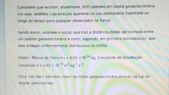 Considere que existam atualmente, 600 satélites em órbita geoestacionária
(ou seja, satélites cuja posição aparente no céu permanece inalterada ao
longo do tempo para qualquer observador na Terra)
Sendo assim, assinale a opção que traz a distância média aproximada entre
um satélite geoestacionário e outro, supondo, em primeira aproximação, que
eles estejam uniformemente distribuidos na órbita.
Dados: Massa da Terra m_(T)=6,00times 10^24kg Constante de Gravitação
Universal G=6,67times 10^-11m^3kg^-1s^-2
Dica: calcule o semieixo maior da orbita geoestacionária através da Lei de
Kepler generalizada.