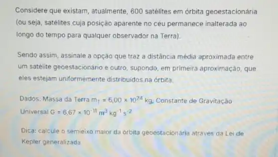 Considere que existam , atualmente, 600 satélites em órbita geoestacionária
(ou seja, satélites cuja posição aparente no céu permanece inalterada ao
longo do tempo para qualquer observador na Terra)
Sendo assim, assinale a opção que traz a distância média aproximada entre
um satélite geoestacionário e outro, supondo, em primeira aproximação, que
eles estejam uniformemente distribuidos na órbita.
Dados: Massa da Terra m_(T)=6,00times 10^24kg Constante de Gravitação
Universal G=6,67times 10^-11m^3kg^-1s^-2
Dica: calcule o semieixo maior da orbita geoestacionária através da Lei de
Kepler generalizada.