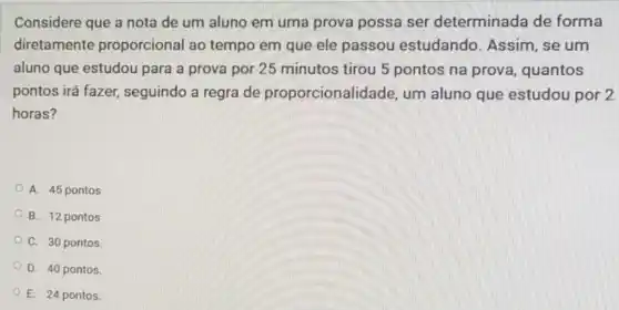 Considere que a nota de um aluno em uma prova possa ser determinada de forma
diretamente proporcional ao tempo em que ele passou estudando . Assim, se um
aluno que estudou para a prova por 25 minutos tirou 5 pontos na prova , quantos
pontos irá fazer,seguindo a regra de proporcionalidade, um aluno que estudou por 2
horas?
A. 45 pontos
B. 12 pontos
C. 30 pontos
D. 40 pontos.
E. 24 pontos