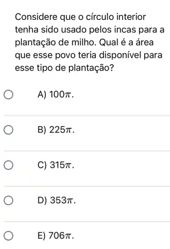 Considere que o círculo interior
tenha sido usado pelos incas para a
plantação de milho. Qual é a área
que esse povo teria disponível para
esse tipo de plantação?
A) 100pi 
B) 225pi 
C) 315pi 
D) 353pi 
E) 706pi