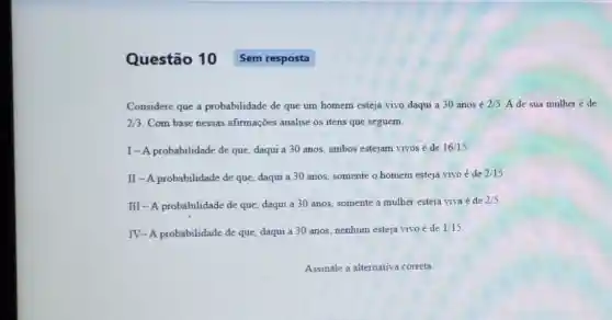 Considere que a probabilidade de que um homem esteja vivo daqui a 30 anos é 2/5 A de sua mulher é de
2/3 Com base nessas afirmações analise os itens que seguem.
I-A probabilidade de que, daqui a 30 anos, ambos estejam vivos é de 16/15
II - A probabilidade de que, daqui a 30 anos, somente o homem esteja vivo é de
2/15
III-A probabilidade de que, daqui a 30 anos, somente a mulher esteja viva
acute (e) de 2/5
IV-A probabilidade de que, daqui a 30 anos, nenhum esteja vivo é de
1/15
Questão 10 Sem resposta