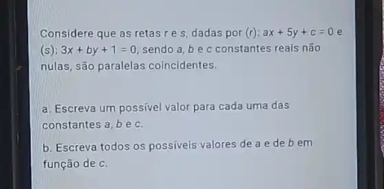 Considere que as retas res, dadas por (r):ax+5y+c=0 e
(s): 3x+by+1=0 sendo a, be c constantes reais não
nulas, são paralelas coincidentes.
a. Escreva um possivel valor para cada uma das
constantes a, be C.
b. Escreva todos os possiveis valores de a e de b em
função de C.