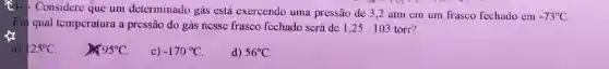 Considere que um determinado gás está exercendo uma pressão de 3,2 atm em um frasco fechado em
-73^circ C
Em qual temperatura a prcssão do gás nessc frasco fcchado scrá dc 1,25 . 103 torr?
x
a)
25^circ C
95^circ C
c) -170^circ C
d) 56^circ C