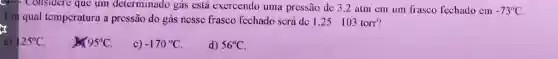 considere que um determinado gás está exercendo uma pressão de 3,2 atm em um frasco fechado em -73^circ C
Em qual tompcratura a prcssão do gás nessc frasco fcchado scrá dc 1,25 . 103 torr?
a) 125^circ C
95^circ C
c) -170^circ C
d) 56^circ C