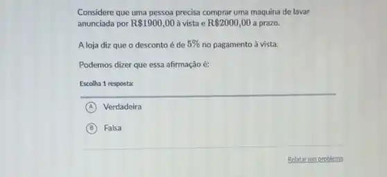 Considere que uma pessoa precisa comprar uma maquina de lavar
anunciada por R 1900,00 à vista e R 2000,00 a prazo.
A loja diz que o desconto é de 5%  no pagamento à vista.
Podemos dizer que essa afirmação é:
Escolha 1 resposta:
A Verdadeira
B Falsa