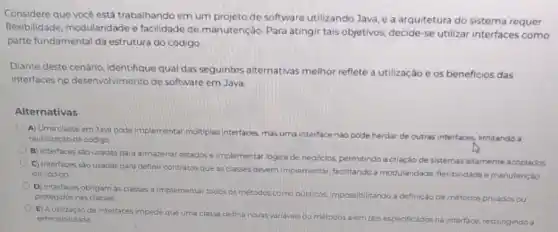 Considere que vocé está trabalhando em um projeto de software utilizando Java e a arquitetura do sistema requer
flexibilidade, modularidade e facilidade de manutenção Para atingir tais objetivos ,decide-se utilizar interfaces como
parte fundamental da estrutura do código
Diante deste cenário identifique qual das seguintes alternativas melhor reflete a utilização e os beneficios das
interfaces no desenvolvimento de software em Java
Alternativas
A) Uma classe em Java pode implementar multiplas interfaces, mas uma interface nào pode herdar de outras interfaces, limitando a
reutilização de codigo
B) Interfaces sao usadas para armazenar estados e implementar logica de negócios permitindo a criação de sistemas altamente acoplados
C) interfaces sao usadas para definir contratos que as classes devem implementar facilitando a modularidade flexibilidade emanutenção
do codigo
D) Interfaces obrigam as classes a implementar todos os métodos como publicos impossibilitando a definição de metodos privados ou
protegidos nas classes
E) Autilização de interfaces impede que uma classe defina novas variaveis ou métodos além dos especificados na interface, restringindo a extensibilidade