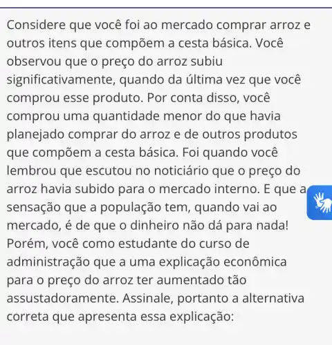 Considere que você foi ao mercado comprar arroz e
outros itens que compõem a cesta básica . Você
observou que o preço do arroz subiu
significativamente , quando da última vez que você
comprou esse produto. Por 'conta disso, você
comprou uma quantidade menor do que havia
planejado comprar do arroz e de outros produtos
que compõem a cesta básica. Foi quando você
lembrou que escutou no noticiário que o preço do
arroz havia subido para o mercado interno . E que a
sensação que a população tem , quando vai ao
mercado, é de que o dinheiro não dá para nada!
Porém, você como estudante do curso de
administra ição que a uma explicação econômica
para o preço do arroz ter aumentado tão
assu stadorame nte. Assinale , portanto a alternativa