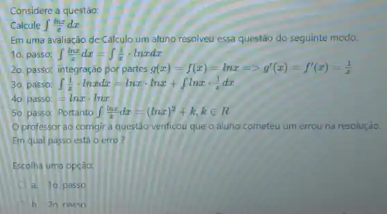 Considere a questão:
Calcule int (lnx)/(x)dx
Em uma avaliação de Cálculo um aluno resolveu essa questão do seguinte modo:
10. passo: int (lnx)/(x)dx=int (1)/(x)cdot lnxdx
20. passo; integração por partes g(x)=f(x)=lnx=gt g'(x)=f'(x)=(1)/(x)
30. passo: int (1)/(x)cdot lnxdx=lnxcdot lnx+int lnxcdot (1)/(x)dx
40. passo: =lnxcdot lnx
50. passo: Portanto int (lnx)/(x)dx=(lnx)^2+k,kin R
Oprofessor ao corrigir a questão verificou que o aluno cometeu um errou na resolução.
Em qual passo está o erro?
Escolha uma opção:
a. 10. passo
b 20 nasso