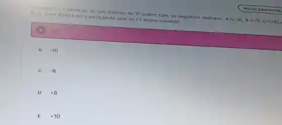 Considere a realizacao de um sistema de 19 ordem com as seguintes matrizes: A=[-8],B=[+1],C=[+6]
[+3] Qual devera ser a posição do zero na FT desse sistema?
+20
B -10
C -8
D +8
E +10