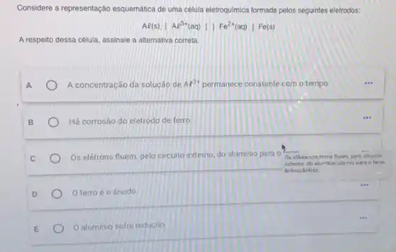 Considere a representação esquemática de uma célula eletroquimica formada pelos seguintes eletrodos:
Al(s)Vert Ae^3+(aq)Vert Fe^2+(aq)vert Fe(s)
A respeito dessa cêlula, assinale a alternativa correta.
A
A concentração da solução de Al^3+ permanece constante com o tempo.
Há corrosão do eletrodo de ferro
Os elétrons fluem, pelo circuito externo, do aluminio para o
Os eliceacute,trons fluem, pelo circuito
externo, do alumBiacute;nio para o ferro.
  
D
ferro é 0 ânodo.
aluminio sofre redução