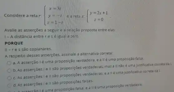 Considere a retar:  ) x=3t y=-t z=1-t 
Avalie as asserçōes a seguin e a relacao proposta entre elas:
| - A distância entre res éligual aizero.
PORQUE
ll-res são coplanares.
A respeito dessas asserçōes , assinale a alternativa correta:
a. A asserção lé uma proposição verdadeira, e a llé uma proposição falsa.
b.As asserçōes I e II são proposições verdadeiras mas a ll não é uma justificativa correta da I.
c.As asserçōes l e II são proposições verdadeiras, e a II é uma justificativa correta da I.
d.As asserçōes I e II são proposições falsas.
éuma proposição falsa, e a IIé uma proposição verdadeira.