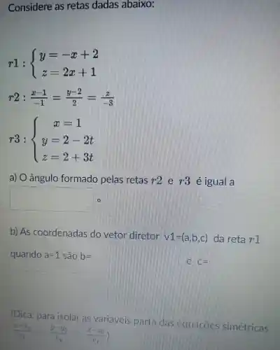 Considere as retas dadas abaixo:
r1: ) y=-x+2 z=2x+1 
r2:(x-1)/(-1)=(y-2)/(2)=(z)/(-3)
r3: ) x=1 y=2-2t z=2+3t 
a) 0 angulo formado pelas retas r^22 printing igual a
square 
b)As coordenadas do vetor diretor
v1=(a,b,c) da reta r^-1
quando a=1 sao b=
C=
(Dica:para isolar variáveis Danta Squaches simetricas
(x-v_(o))/(v_(x))=(y-v_(0))/(v_(y))=(z-z_(0))/(v_(x)))