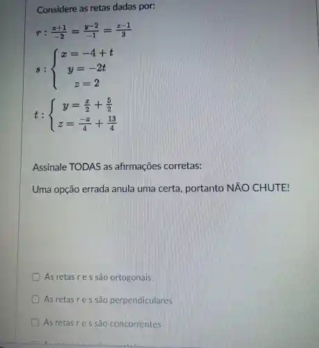 Considere as retas dadas por:
r:(x+1)/(-2)=(y-2)/(-1)=(z-1)/(3)
s: ) x=-4+t y=-2t z=2 
t: ) y=(x)/(2)+(5)/(2) z=(-x)/(4)+(13)/(4) 
Assinale TODAS as afirmaçōes corretas:
Uma opção errada anula uma certa , portanto NAO CHUTE!
As retas r e s são ortogonals
As retas r e s são perpendiculares
As retas re s sao conconventes