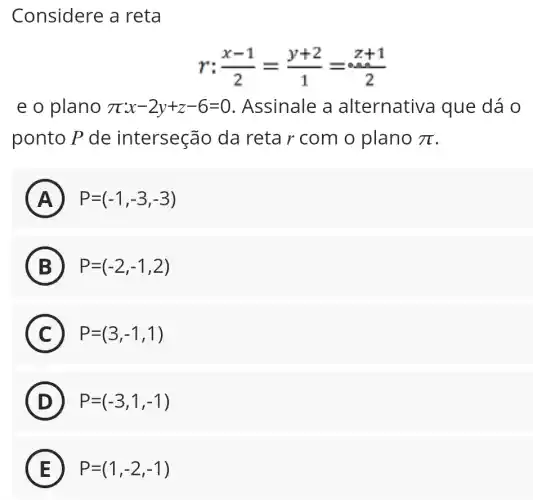 Considere a reta
(x-1)/(2)=(y+2)/(1)=(z+1)/(2)
e o plano pi x-2y+z-6=0 . Assinale a alternativa que dá o
ponto P de interseção da reta r com o plano pi 
A P=(-1,-3,-3)
n
B P=(-2,-1,2)
C P=(3,-1,1)
in
D P=(-3,1,-1)
E P=(1,-2,-1)