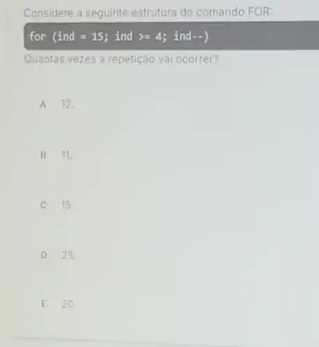 Considere a seguinte estrutura do comando FOR:
for (ind=15; ind gt =4; ind -)
Quantas vezes a repetição vai ocorrer?
A 12.
B 11.
C 15.
D 25.
E 20.