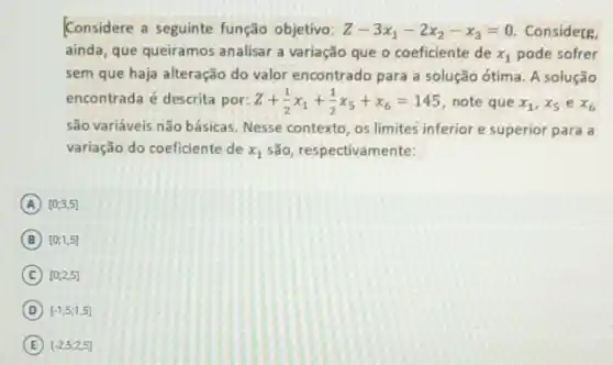 Considere a seguinte função objetivo: Z-3x_(1)-2x_(2)-x_(3)=0 Considere.
ainda, que queiramos analisar a variação que o coeficiente de x_(1) pode sofrer
sem que haja alteração do valor encontrado para a solução ótima A solução
encontrada é descrita por: Z+(1)/(2)x_(1)+(1)/(2)x_(5)+x_(6)=145 note que x_(1),x_(5) e x_(6)
são variáveis não básicas Nesse contexto, os limites inferior e superior para a
variação do coeficiente de x_(1) são, respectivamente:
A [0,3,5]
B [0,1,5]
C [0,2,5]
D [-1,5,1,5]
E [-2,5,2,5]