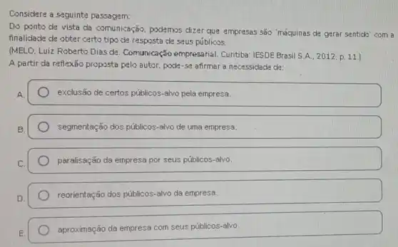 Considere a seguinte passagem:
Do ponto de vista da comunicação podemos dizer que empressas são 'méquinas de gerar sentick' com a
finalidade de obter certo tipo de resposta de seus públicos.
(MELD, Luiz Roberto Dias de. Comunicação empresarial. Curitiba : TESDE Brasil S.A.. 2012.p. 11.]
A partir da reflexão proposta pelo autor, paske -se afirmar a necessidacke de:
A.
exclusão de certos públicos-alvo pela empresa.
segmentação dos públicos-alvo de uma empresa.
C.
paralisação da empresa por seus públicos-alvo.
reorientação dos públicos -alvo da empresa.
aproximação da empresa com seus públicos-alvo.