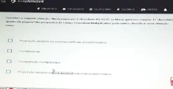 Considere a seguinte situação: Maria pagou por 8 chocolates RS40,00, se Maria quisense compra 17 chocolate
quanto ela pagaria? Na perspectiva do Campo Conceitual Multiplicativo poderiamoz dassificar essa situação
como:
Proporção simples na corre spondência um para muitos
Combinatória
Comparação multiplicativa
Proporção simples now.diminingincia multos para muitos