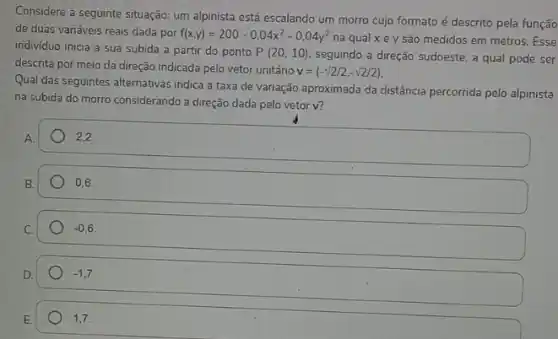 Considere a seguinte situação:um alpinista está escalando um morro cujo formato é descrito pela função
de duas variáveis reais dada por f(x,y)=200-0,04x^2-0,04y^2
na qual x e y são medidos em metros Esse
indivíduo inicia a sua subida a partir do ponto P(20,10) seguindo a direção sudoeste a qual pode ser
descrita por meio da direção indicada pelo vetor unitário
v=(-sqrt (2)/2,-sqrt (2)/2)
Qual das seguintes alternativas indica a taxa de variação aproximada da distância percorrida pelo alpinista
na subida do morro considerando a direção dada pelo vetor v?
A.
2,2.
B.
square 
-0,6
-1,7
1,7