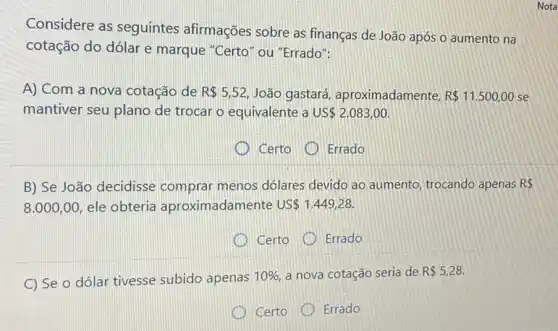 Considere as seguintes afirmações sobre as finanças de João após o aumento na
cotação do dólar e marque "Certo" ou "Errado":
A) Com a nova cotação de R 5,52 João gastará aproximadamente, R 11.500,00 se
mantiver seu plano de trocar o equivalente a us 2.083,00
Certo
Errado
B) Se João decidisse comprar menos dólares devido ao aumento trocando apenas R 
8.000,00 ele obteria aproximadam ente US 1.449,28
Certo
Errado
C) Se o dólar tivesse subido apenas 10%  a nova cotação seria de R 5,28.
Certo Errado