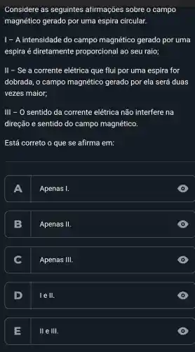 Considere as seguintes afirmações sobre o campo
magnético gerado por uma espira circular.
I - A intensidade do campo magnético gerado por uma
espira é diretamente proporcional ao seu raio;
ll - Se a corrente elétrica que flui por uma espira for
dobrada . 0 campo magnético gerado por ela será duas
vezes maior;
III - 0 sentido da corrente elétrica não interfere na
direção e sentido do campo magnético.
Está correto o que se afirma em:
A
Apenas 1.
Apenas II
C
Apenas III
D
I e ll.
=
II e Ill