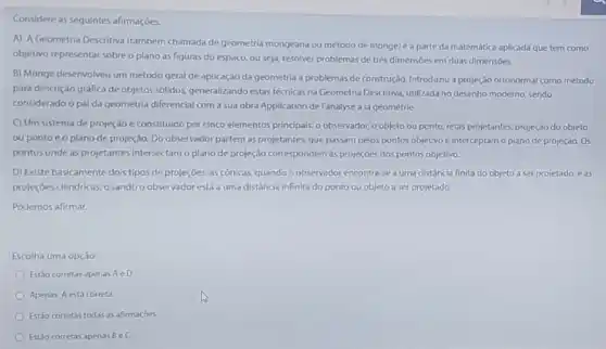 Considere as seguintes afirmações.
A) AGeometria Descritiva (também chamada de geometria mongeana ou método de monge)é a parte da matemática aplicada que tem como
objetivo representar sobreo plano as figuras do espaço, ou seja, resolver problemas de trés dimensbes em duas dimensoes.
B) Monge desenvolveu um método geral de aplicação da geometria a problemas de construção. Introduziu a projeção ortonormal como método
para descrição gráfica de objetos solidos, generalizando estas tecnicas na Geometria Descritiva utilizada no desenho moderno sendo
considerado o pal da geometria diferencial com a sua obra Application de l'analyse à la géométrie
C) Um sistema de projeção é constituido por cinco elementos principais: o observador o objeto ou ponto retas projetantes, projeção do objeto
ou pontoeo plano de projeção. Do observado partem as projetantes, que passam pelos pontos objetivo e interceptam o plano de projeção. Os
pontos onde as projetantes Intersectam o plano de projeção correspondem as projeções dos pontos objetivo.
D) Existe basicamente dois tipos de projeçōes, as cônicas, quando observador encontra-se a uma distância finita do objeto a serprojetado e as
projeçōes cilindricas, quando o observador está a uma distância infinita do ponto ou objeto a ser projetado.
Podemos afirmar.
Escolha uma opção:
Estǎo corretas apenas AeD
Apenas Aestá correta
Estǎo corretas todas as afirmacoes
Est3o corretas apenas BeC