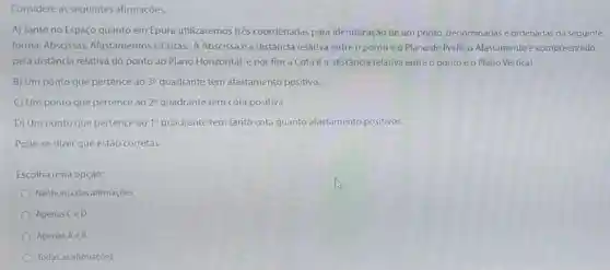 Considere as seguintes afirmaçóes.
A) Tanto no Espaço quanto em Épura utilizaremos très coordenadas para identificação de um ponto,denominadas e ordenadas da seguinte
forma: Abscissas Afastamentose Cotas. A Abscissa é a distância relativa entre o ponto e o Plano de Perfill o Afastamento é compreendido
pela distância relativa do ponto ao Plano Horizontal e por fim a Cotaéa distância relativa entre o ponto e o Plano Vertical.
B) Um ponto que pertence ao 3^circ  quadrante tem afastamento positivo.
C) Um ponto que pertence ao 2^circ 	tem cota positiva.
D) Um ponto que pertence ao 1^circ  quadrante tem tanto cota quanto afastamento positivos.
Pode-se dizer que estão corretas
Escolha uma opção:
Nenhuma das afirmaçōes
Apenas CeD
Apenas Ae B
Todas as afirmaçóes