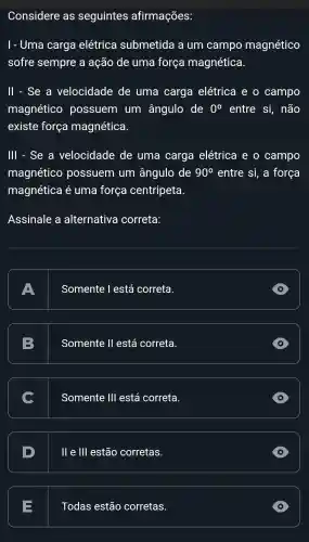 Considere as seguintes afirmações:
I - Uma carga elétrica submetida a um campo magnético
sofre sempre a ação de uma força magnética.
ll - Se a velocidade de uma carga elétrica e o campo
magnético possuem . um ângulo de 0^circ  entre si, não
existe força magnética.
III - Se . a velocidade de uma carga elétrica e o campo
magnético possuem um ângulo de 90^circ  entre si,a força
magnética e uma força centripeta
Assinale a alternativa correta:
A A
Somente l está correta.
B
Somente II está correta.
C
Somente 111 está correta.
D
D
II e III estão corretas.
D
E
Todas estão corretas.